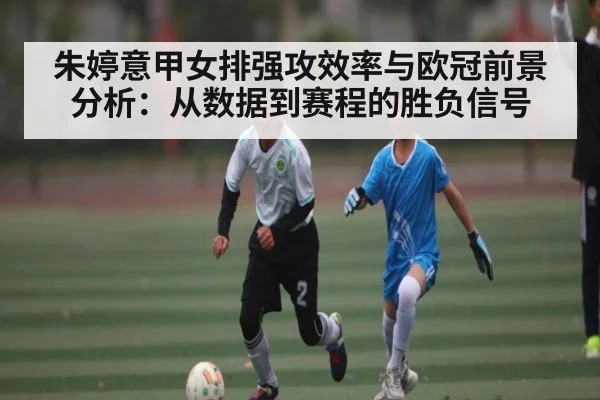 朱婷意甲女排强攻效率与欧冠前景分析：从数据到赛程的胜负信号